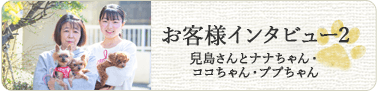 お客様インタビュー2 兒島さんとナナちゃん・
ココちゃん・ププちゃん